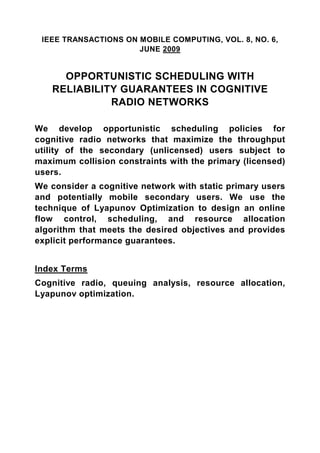 IEEE TRANSACTIONS ON MOBILE COMPUTING, VOL. 8, NO. 6,
                      JUNE 2009


     OPPORTUNISTIC SCHEDULING WITH
   RELIABILITY GUARANTEES IN COGNITIVE
             RADIO NETWORKS

We develop opportunistic scheduling policies for
cognitive radio networks that maximize the throughput
utility of the secondary (unlicensed) users subject to
maximum collision constraints with the primary (licensed)
users.
We consider a cognitive network with static primary users
and potentially mobile secondary users. We use the
technique of Lyapunov Optimization to design an online
flow control, scheduling, and resource allocation
algorithm that meets the desired objectives and provides
explicit performance guarantees.


Index Terms
Cognitive radio, queuing analysis, resource allocation,
Lyapunov optimization.
 