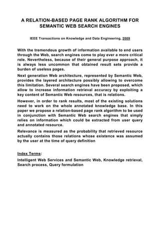 A RELATION-BASED PAGE RANK ALGORITHM FOR
       SEMANTIC WEB SEARCH ENGINES

      IEEE Transactions on Knowledge and Data Engineering, 2009


With the tremendous growth of information available to end users
through the Web, search engines come to play ever a more critical
role. Nevertheless, because of their general purpose approach, it
is always less uncommon that obtained result sets provide a
burden of useless pages.
Next generation Web architecture, represented by Semantic Web,
provides the layered architecture possibly allowing to overcome
this limitation. Several search engines have been proposed, which
allow to increase information retrieval accuracy by exploiting a
key content of Semantic Web resources, that is relations.
However, in order to rank results, most of the existing solutions
need to work on the whole annotated knowledge base. In this
paper we propose a relation-based page rank algorithm to be used
in conjunction with Semantic Web search engines that simply
relies on information which could be extracted from user query
and annotated resource.
Relevance is measured as the probability that retrieved resource
actually contains those relations whose existence was assumed
by the user at the time of query definition


Index Terms:
Intelligent Web Services and Semantic Web, Knowledge retrieval,
Search process, Query formulation
 