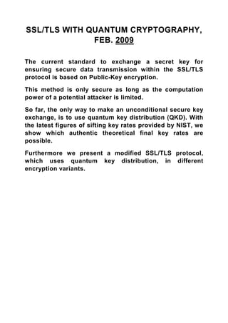 SSL/TLS WITH QUANTUM CRYPTOGRAPHY,
              FEB. 2009

The current standard to exchange a secret key for
ensuring secure data transmission within the SSL/TLS
protocol is based on Public-Key encryption.

This method is only secure as long as the computation
power of a potential attacker is limited.

So far, the only way to make an unconditional secure key
exchange, is to use quantum key distribution (QKD). With
the latest figures of sifting key rates provided by NIST, we
show which authentic theoretical final key rates are
possible.

Furthermore we present a modified SSL/TLS protocol,
which uses quantum key distribution, in different
encryption variants.
 