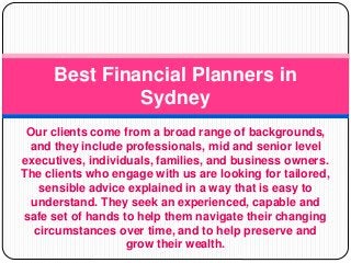 Our clients come from a broad range of backgrounds,
and they include professionals, mid and senior level
executives, individuals, families, and business owners.
The clients who engage with us are looking for tailored,
sensible advice explained in a way that is easy to
understand. They seek an experienced, capable and
safe set of hands to help them navigate their changing
circumstances over time, and to help preserve and
grow their wealth.
Best Financial Planners in
Sydney
 