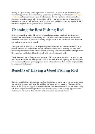 Fishing is a great hobby, and it is practiced for thousands of years. If you like to fish, you
need fishing gear, and most importantly, you need a good fishing rod. There are many types
of fishing, and there are many types of fishing rods. We have gathered information about
them, and we did reviews on the best fishing rods for your money. Instead of spending an
enormous amount of cash on fishing rods, you can get a quality rod for a lower price and the
various fishing techniques you can use to catch fish.
Choosing the Best Fishing Rod
Before you decide to buy a fishing rod, you need to consider a couple of very important
factors. First is the quality of the fishing rod. You need to see which types of material the
components are made of, the kind of fishing reel you want to use and if it fits on a particular
rod, and the ergonomics of the rod.
Then, you have to think about the purpose of your fishing rod. You need the right tool to get
the fish you want out of the water. People often make a mistake of thinking that rods don't
make a big difference when it comes to fishing. Buying a low-quality rod will cause problems
like snags and backlashes. They also break a lot easier than quality rods.
Think about the type of fish you want, the time of the year you want to fish, the location you
will fish at, and if you are fishing from a boat or the bank. Choose a quality rod that will help
you catch easier because good equipment makes a big difference. You need to be prepared to
be a successful fisherman.
Benefits of Having a Good Fishing Rod
Having a good fishing rod can spare you from headaches. A lot of things can go wrong when
you are fishing with a bad rod in the middle of nowhere without an extra. Cheap rods often
break, or the line gets snagged, so you spend more time untangling the lines than you actually
fish. Choosing the best fishing rod can seem like a tough task with so many types and sizes
available, so you have to do a bit of research before you make your choice.
 
