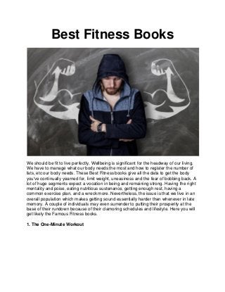 Best Fitness Books
We should be fit to live perfectly. Wellbeing is significant for the headway of our living.
We have to manage what our body needs the most and how to register the number of
fats, etc our body needs. These Best Fitness books give all the data to get the body
you've continually yearned for, limit weight, uneasiness and the fear of bobbing back. A
lot of huge segments expect a vocation in being and remaining strong. Having the right
mentality and poise, eating nutritious sustenance, getting enough rest, having a
common exercise plan, and a wreck more. Nevertheless, the issue is that we live in an
overall population which makes getting sound essentially harder than whenever in late
memory. A couple of individuals may even surrender to putting their prosperity at the
base of their rundown because of their clamoring schedules and lifestyle. Here you will
get likely the Famous Fitness books.
1. The One-Minute Workout
 