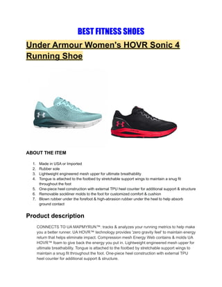 BEST FITNESS SHOES
Under Armour Women's HOVR Sonic 4
Running Shoe
ABOUT THE ITEM
1. Made in USA or Imported
2. Rubber sole
3. Lightweight engineered mesh upper for ultimate breathability
4. Tongue is attached to the footbed by stretchable support wings to maintain a snug fit
throughout the foot
5. One-piece heel construction with external TPU heel counter for additional support & structure
6. Removable sockliner molds to the foot for customized comfort & cushion
7. Blown rubber under the forefoot & high-abrasion rubber under the heel to help absorb
ground contact
Product description
CONNECTS TO UA MAPMYRUN™: tracks & analyzes your running metrics to help make
you a better runner. UA HOVR™ technology provides 'zero gravity feel' to maintain energy
return that helps eliminate impact. Compression mesh Energy Web contains & molds UA
HOVR™ foam to give back the energy you put in. Lightweight engineered mesh upper for
ultimate breathability. Tongue is attached to the footbed by stretchable support wings to
maintain a snug fit throughout the foot. One-piece heel construction with external TPU
heel counter for additional support & structure.
 
