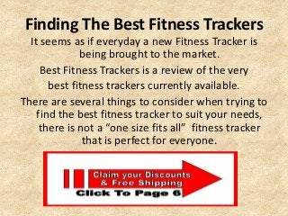 Finding The Best Fitness Trackers
It seems as if everyday a new Fitness Tracker is
being brought to the market.
Best Fitness Trackers is a review of the very
best fitness trackers currently available.
There are several things to consider when trying to
find the best fitness tracker to suit your needs,
there is not a “one size fits all” fitness tracker
that is perfect for everyone.
 