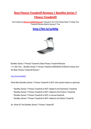 Best Fitness Treadmill Reviews | Bowflex Series 7
                    Fitness Treadmill!
 Get A Massive Discount $200 Discount! I Bought It And YOU Really Need To Read This
                       Treadmill Review Before Buying IT Too:


                          http://bit.ly/aaW0g




Bowflex Series 7 Fitness Treadmill | Best Fitness Treadmill Review
>>> Get This... Bowflex Series 7 Fitness Treadmill (AMAZING $1000.00 Value) And
the Best Fitness Treadmill Review !


http://bit.ly/aaW0gW


What Main Bowflex Series 7 Fitness Treadmill is NOT (this section below is optional):


  * Bowflex Series 7 Fitness Treadmill is NOT related to the Nordictrac Treadmill;
  * Bowflex Series 7 Fitness Treadmill is NOT related to the Proform Treadmill;
  * Bowflex Series 7 Fitness Treadmill is NOT a manual treadmill.
  * Bowflex Series 7 Fitness Treadmill is NOT related to the Weslo Treadmill;


So, What IS The Bowflex Series 7 Fitness Treadmill?
 