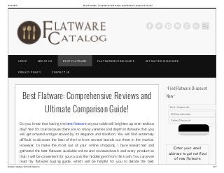15/10/2013

Best Flatware: Comprehensive Reviews and Ultimate Comparison Guide!

HOME

AB OUT US

PRIVACY POLICY

B EST F LATW ARE

F LATW ARE B UYING GUID E

AF F ILIATE D ISCLOSURE

CONTACT US

Best Flatware: Comprehensive Reviews and
Ultimate Comparison Guide!
Do you know that having the best flatware at your table will brighten up even tedious

~Find Flatware Discount
Now~
Enter Keywords..
All Departments
Select Discount

day? Yes! It’s true because there are so many varieties and depth in flatware that you
will get amazed and get envied by its elegance and tradition. You will find extremely
difficult to discover the best of the lot from several brands out there in the market.
However, to make the most out of your online shopping, I have researched and
gathered the best flatware available online and reviewed each and every product so
that it will be convenient for you to pick the hidden gem from the trash. You can even
read my flatware buying guide, which will be helpful for you to decide the best
flatwarecatalog.com/best-flatware/

Enter your email
address to get notified
of new flatware
1/27

 
