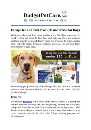 Cheap Flea and Tick Products under $50 for Dogs
When you talk about dog-related problems, the first thing that comes to
mind is fleas and ticks. In fact, fleas and ticks are the most common
problem faced by dogs and doesn’t seem like it’s going to cease anytime
soon. But with proper treatment methods and care, you can shoo them
away from your pal’s body.
While many pet parents are of the thought that flea and tick treatment
products cost too much, here is a list of them that are under $50 (and
relatively cheap).
Bravecto
Description: Bravecto, which come in the form of chews, is a potent flea
and tick remover. Not only are they long lasting, but they are also highly
cheap and affordable as well. These chews contain an ingredient called
Fluralaner which helps in the effective protection from fleas and ticks. Also,
these chewables are safe for all breeds of dogs including pregnant and
lactating ones.
 