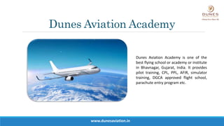 Dunes Aviation Academy
Dunes Aviation Academy is one of the
best flying school or academy or institute
in Bhavnagar, Gujarat, India. It provides
pilot training, CPL, PPL, AFIR, simulator
training, DGCA approved flight school,
parachute entry program etc.
www.dunesaviation.in
 
