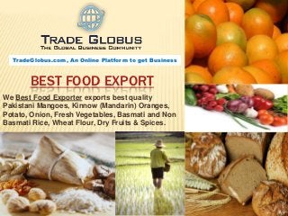 TradeGlobus.com, An Online Platform to get Business



       BEST FOOD EXPORT
We Best Food Exporter exports best quality
Pakistani Mangoes, Kinnow (Mandarin) Oranges,
Potato, Onion, Fresh Vegetables, Basmati and Non
Basmati Rice, Wheat Flour, Dry Fruits & Spices.
 