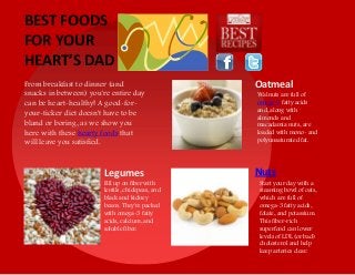 From breakfast to dinner (and
snacks in between) you're entire day
can be heart-healthy! A good-for-
your-ticker diet doesn't have to be
bland or boring, as we show you
here with these hearty foods that
will leave you satisfied.
Oatmeal
NutsLegumes
Fill up on fiber with
lentils, chickpeas, and
black and kidney
beans. They're packed
with omega-3 fatty
acids, calcium, and
soluble fiber.
Walnuts are full of
omega-3 fatty acids
and, along with
almonds and
macadamia nuts, are
loaded with mono- and
polyunsaturated fat.
Start your day with a
steaming bowl of oats,
which are full of
omega-3 fatty acids,
folate, and potassium.
This fiber-rich
superfood can lower
levels of LDL (or bad)
cholesterol and help
keep arteries clear.
BEST FOODS
FOR YOUR
HEART’S DAD
 