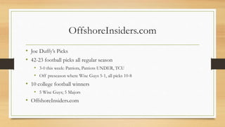 OffshoreInsiders.com
• Joe Duffy’s Picks
• 42-23 football picks all regular season
• 3-0 this week: Patriots, Patriots UNDER, TCU
• Off preseason where Wise Guys 5-1, all picks 10-8
• 10 college football winners
• 5 Wise Guys; 5 Majors
• OffshoreInsiders.com
 