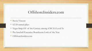 OffshoreInsiders.com
• Stevie Vincent
• 62-24 named plays
• Vegas Strip OU of the Century among 4 NCAA Level 5s
• Pro baseball Executive Boardroom Lock of the Year
• OffshoreInsiders.com
 
