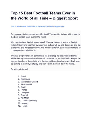 Top 15 Best Football Teams Ever in
the World of all Time – Biggest Sport
Top 15 Best Football Teams Ever in the World of all Time – Biggest Sport
So, you want to learn more about football? You want to find out which team is
the best football team ever in the world.
Who are the best football teams ever? Who are the worst teams in football
history? Everyone has their own opinion, but we will try and decide on one list
of the best and worst teams ever. We will use different statistics and criteria to
come up with a definitive list.
This is a blog where I am compiling a list of the top 15 best football teams. I
will be looking at teams based on their performance, so I will be looking at the
players they have, their stats, and the competitions they have won. I will also
be looking at their style of play and how I think they will do in the future.
So let’s get started.
1. Brazil
2. Barcelona
3. Manchester United
4. Real Madrid
5. Spain
6. France
7. Liverpool
8. Arsenal
9. AC Milan
10. West Germany
11.Hungary
12. Ajax
 