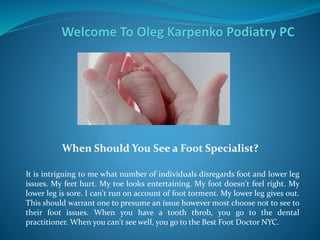 When Should You See a Foot Specialist?
It is intriguing to me what number of individuals disregards foot and lower leg
issues. My feet hurt. My toe looks entertaining. My foot doesn't feel right. My
lower leg is sore. I can't run on account of foot torment. My lower leg gives out.
This should warrant one to presume an issue however most choose not to see to
their foot issues. When you have a tooth throb, you go to the dental
practitioner. When you can't see well, you go to the Best Foot Doctor NYC.
 