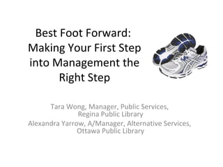 Best Foot Forward:
Making Your First Step
into Management the
Right Step
Tara Wong, Manager, Public Services,
Regina Public Library
Alexandra Yarrow, A/Manager, Alternative Services,
Ottawa Public Library
 