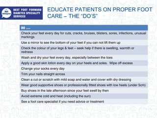 DO ….
Check your feet every day for cuts, cracks, bruises, blisters, sores, infections, unusual
markings
Use a mirror to see the bottom of your feet if you can not lift them up
Check the colour of your legs & feet – seek help if there is swelling, warmth or
redness
Wash and dry your feet every day, especially between the toes
Apply a good skin lotion every day on your heels and soles. Wipe off excess
Change your socks every day
Trim your nails straight across
Clean a cut or scratch with mild soap and water and cover with dry dressing
Wear good supportive shoes or professionally fitted shoes with low heels (under 5cm)
Buy shoes in the late afternoon since your feet swell by then
Avoid extreme cold and heat (including the sun)
See a foot care specialist if you need advice or treatment
EDUCATE PATIENTS ON PROPER FOOT
CARE – THE “DO’S”
 