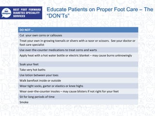DO NOT …
Cut your own corns or callouses
Treat your own in-growing toenails or slivers with a razor or scissors. See your doctor or
foot care specialist
Use over-the-counter medications to treat corns and warts
Apply heat with a hot water bottle or electric blanket – may cause burns unknowingly
Soak your feet
Take very hot baths
Use lotion between your toes
Walk barefoot inside or outside
Wear tight socks, garter or elastics or knee highs
Wear over-the-counter insoles – may cause blisters if not right for your feet
Sit for long periods of time
Smoke
Educate Patients on Proper Foot Care – The
“DON’Ts”
 