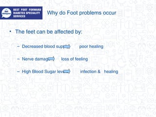 Why do Foot problems occur
• The feet can be affected by:
– Decreased blood supply poor healing
– Nerve damage loss of feeling
– High Blood Sugar levels infection & healing
 