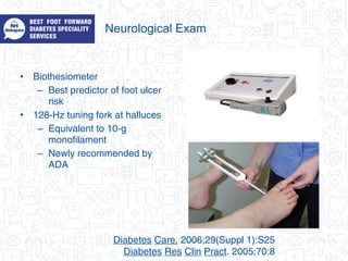 Neurological Exam
• Biothesiometer
– Best predictor of foot ulcer
risk
• 128-Hz tuning fork at halluces
– Equivalent to 10-g
monofilament
– Newly recommended by
ADA
Diabetes Care. 2006;29(Suppl 1):S25
Diabetes Res Clin Pract. 2005;70:8
 