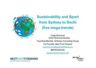 Sustainability and Sport
from Sydney to Sochi
(five mega-trends)
Craig Simmons
Chief Technical Advisor
Founding Member, Anthesis Consulting Group
Co-Founder, Best Foot Forward
craig.simmons@bestfootforward.com

@thefootprinter
www.bestfootforward.com

 