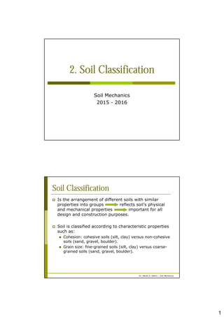 1
2. Soil Classification
Soil Mechanics
2015 - 2016
Dr. Manal A. Salem – Soil Mechanics
Soil Classification
 Is the arrangement of different soils with similar
properties into groups reflects soil’s physical
and mechanical properties important for all
design and construction purposes.
 Soil is classified according to characteristic properties
such as:
 Cohesion: cohesive soils (silt, clay) versus non-cohesive
soils (sand, gravel, boulder).
 Grain size: fine-grained soils (silt, clay) versus coarse-
grained soils (sand, gravel, boulder).
 