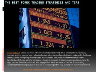 THE BEST FOREX TRADING STRATEGIES AND TIPS




 Forex trading is among the most attractive markets in the world. It has trillions of dollars in daily
 turnover and it is open 24 hours allowing Forex traders plenty of possibilities to make profit. But Forex
 trading can be unforgiving in some cases. It is in the end a technical market that needs careful
 familiarity with Forex, general trends and relevant techniques. It also involves expertise and also the
 right mindset from the individuals who engaged in it. Here are some of the best Forex trading
 guidelines that may improve your chances of succeeding in this very exciting but risky money market.

                    The Best Forex Trading Strategies and Tips ( Courtesy of HenryLiuForex.com )
 