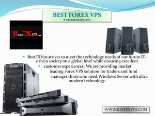  BestFXVps strives to meet the technology needs of our future IT-
driven society on a global level while ensuring excellent
 customer experiences. We are providing market
 leading Forex VPS solution for traders and fund
 manager those who need Windows Server with ultra
modern technology.
BEST FOREX VPS
WWW.BESTFXVPS.COM
WWW.BESTFXVPS.COM
 