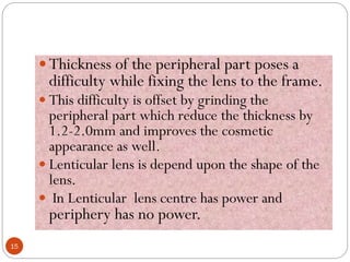  Thickness of the peripheral part poses a
difficulty while fixing the lens to the frame.
 This difficulty is offset by grinding the
peripheral part which reduce the thickness by
1.2-2.0mm and improves the cosmetic
appearance as well.
 Lenticular lens is depend upon the shape of the
lens.
 In Lenticular lens centre has power and
periphery has no power.
15
 