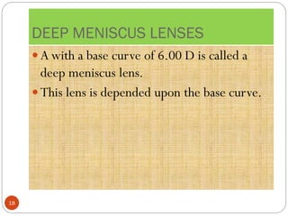 DEEP MENISCUS LENSES
 A with a base curve of 6.00 D is called a
deep meniscus lens.
 This lens is depended upon the base curve.
18
 