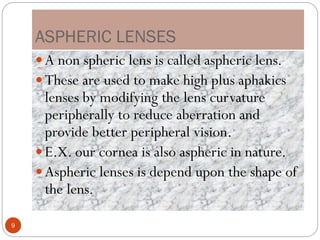 ASPHERIC LENSES
 A non spheric lens is called aspheric lens.
 These are used to make high plus aphakics
lenses by modifying the lens curvature
peripherally to reduce aberration and
provide better peripheral vision.
 E.X. our cornea is also aspheric in nature.
 Aspheric lenses is depend upon the shape of
the lens.
9
 
