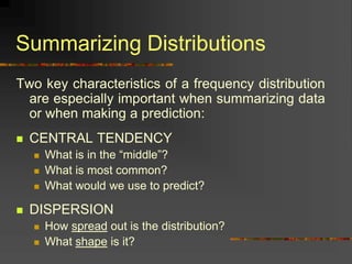 Summarizing Distributions
Two key characteristics of a frequency distribution
are especially important when summarizing data
or when making a prediction:
 CENTRAL TENDENCY
 What is in the “middle”?
 What is most common?
 What would we use to predict?
 DISPERSION
 How spread out is the distribution?
 What shape is it?
 