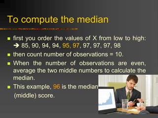 To compute the median
 first you order the values of X from low to high:
 85, 90, 94, 94, 95, 97, 97, 97, 97, 98
 then count number of observations = 10.
 When the number of observations are even,
average the two middle numbers to calculate the
median.
 This example, 96 is the median
(middle) score.
 