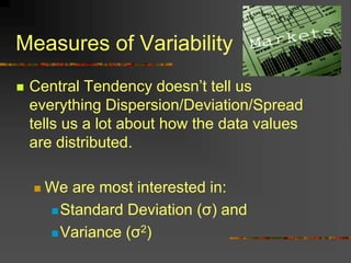 Measures of Variability
 Central Tendency doesn’t tell us
everything Dispersion/Deviation/Spread
tells us a lot about how the data values
are distributed.
 We are most interested in:
Standard Deviation (σ) and
Variance (σ2)
 