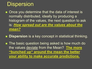 Dispersion
 Once you determine that the data of interest is
normally distributed, ideally by producing a
histogram of the values, the next question to ask
is: How spread out are the values about the
mean?
 Dispersion is a key concept in statistical thinking.
 The basic question being asked is how much do
the values deviate from the Mean? The more
“bunched up” around the mean the better
your ability to make accurate predictions.
 