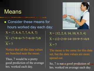 Means
 Consider these means for
hours worked day each day:
X = {7, 8, 6, 7, 7, 6, 8, 7}
X = (7+8+6+7+7+6+8+7)/8
X = 7
Notice that all the data values
are bunched near the mean.
Thus, 7 would be a pretty
good prediction of the average
hrs. worked each day.
X = {12, 2, 0, 14, 10, 9, 5, 4}
X = (12+2+0+14+10+9+5+4)/8
X = 7
The mean is the same for this data
set, but the data values are more
spread out.
So, 7 is not a good prediction of
hrs. worked on average each day.
 