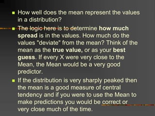  How well does the mean represent the values
in a distribution?
 The logic here is to determine how much
spread is in the values. How much do the
values "deviate" from the mean? Think of the
mean as the true value, or as your best
guess. If every X were very close to the
Mean, the Mean would be a very good
predictor.
 If the distribution is very sharply peaked then
the mean is a good measure of central
tendency and if you were to use the Mean to
make predictions you would be correct or
very close much of the time.
 