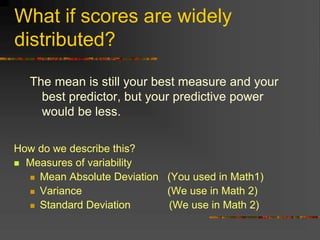 What if scores are widely
distributed?
The mean is still your best measure and your
best predictor, but your predictive power
would be less.
How do we describe this?
 Measures of variability
 Mean Absolute Deviation (You used in Math1)
 Variance (We use in Math 2)
 Standard Deviation (We use in Math 2)
 