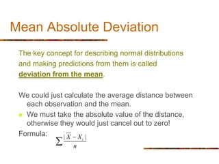 Mean Absolute Deviation
The key concept for describing normal distributions
and making predictions from them is called
deviation from the mean.
We could just calculate the average distance between
each observation and the mean.
 We must take the absolute value of the distance,
otherwise they would just cancel out to zero!
Formula: | |
i
X X
n


 