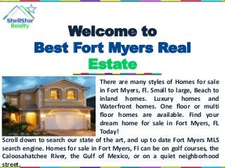 There are many styles of Homes for sale
in Fort Myers, Fl. Small to large, Beach to
inland homes. Luxury homes and
Waterfront homes. One floor or multi
floor homes are available. Find your
dream home for sale in Fort Myers, FL
Today!
Welcome to
Best Fort Myers Real
Estate
Scroll down to search our state of the art, and up to date Fort Myers MLS
search engine. Homes for sale in Fort Myers, Fl can be on golf courses, the
Caloosahatchee River, the Gulf of Mexico, or on a quiet neighborhood
street.
 