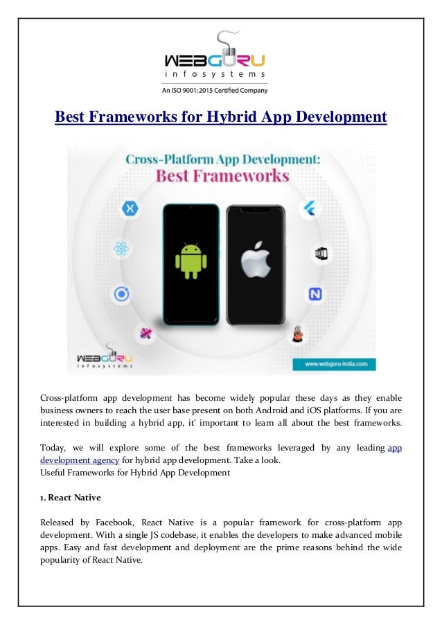 Best Frameworks for Hybrid App Development
Cross-platform app development has become widely popular these days as they enable
business owners to reach the user base present on both Android and iOS platforms. If you are
interested in building a hybrid app, it’ important to learn all about the best frameworks.
Today, we will explore some of the best frameworks leveraged by any leading app
development agency for hybrid app development. Take a look.
Useful Frameworks for Hybrid App Development
1. React Native
Released by Facebook, React Native is a popular framework for cross-platform app
development. With a single JS codebase, it enables the developers to make advanced mobile
apps. Easy and fast development and deployment are the prime reasons behind the wide
popularity of React Native.
 