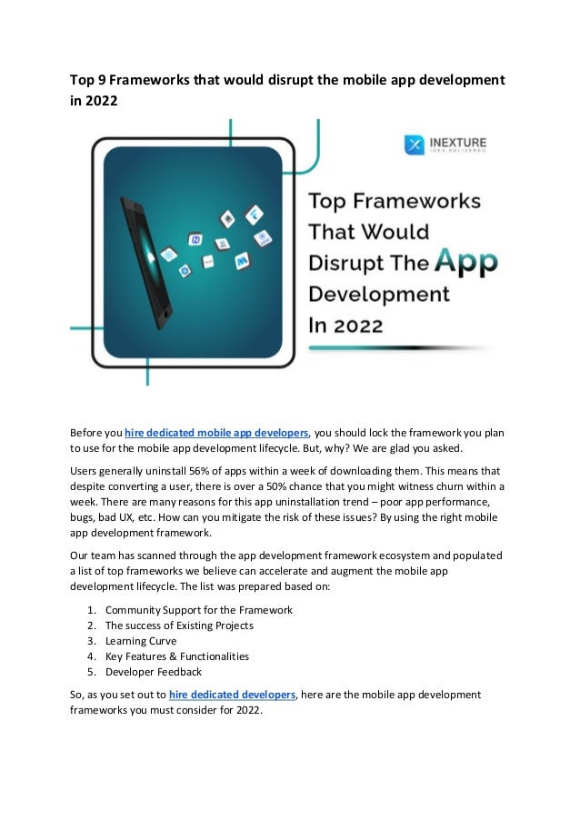 Top 9 Frameworks that would disrupt the mobile app development
in 2022
Before you hire dedicated mobile app developers, you should lock the framework you plan
to use for the mobile app development lifecycle. But, why? We are glad you asked.
Users generally uninstall 56% of apps within a week of downloading them. This means that
despite converting a user, there is over a 50% chance that you might witness churn within a
week. There are many reasons for this app uninstallation trend – poor app performance,
bugs, bad UX, etc. How can you mitigate the risk of these issues? By using the right mobile
app development framework.
Our team has scanned through the app development framework ecosystem and populated
a list of top frameworks we believe can accelerate and augment the mobile app
development lifecycle. The list was prepared based on:
1. Community Support for the Framework
2. The success of Existing Projects
3. Learning Curve
4. Key Features & Functionalities
5. Developer Feedback
So, as you set out to hire dedicated developers, here are the mobile app development
frameworks you must consider for 2022.
 