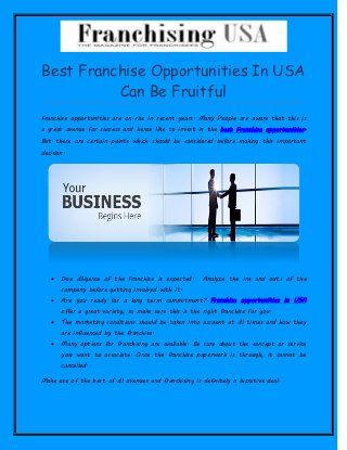 Best Franchise Opportunities In USA
Can Be Fruitful
Franchise opportunities are on rise in recent years. Many People are aware that this is
a great avenue for success and hence like to invest in the best Franchise opportunities.
But there are certain points which should be considered before making this important
decision.
 Due diligence of the franchise is expected. Analyze the ins and outs of the
company before getting involved with it.
 Are you ready for a long term commitment? Franchise opportunities in USA
offer a great variety, so make sure this is the right franchise for you.
 The marketing conditions should be taken into account at all times and how they
are influenced by the franchise.
 Many options for franchising are available. Be sure about the concept or service
you want to associate. Once the franchise paperwork is through, it cannot be
cancelled.
Make use of the best of all avenues and franchising is definitely a lucrative deal.
 