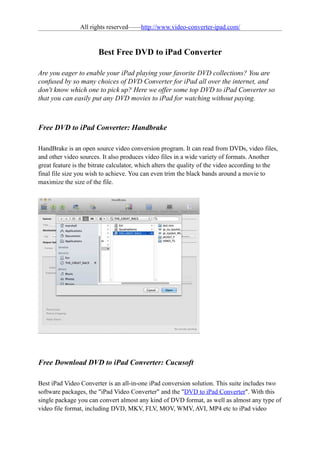 All rights reserved——http://www.video-converter-ipad.com/


                       Best Free DVD to iPad Converter

Are you eager to enable your iPad playing your favorite DVD collections? You are
confused by so many choices of DVD Converter for iPad all over the internet, and
don't know which one to pick up? Here we offer some top DVD to iPad Converter so
that you can easily put any DVD movies to iPad for watching without paying.



Free DVD to iPad Converter: Handbrake

HandBrake is an open source video conversion program. It can read from DVDs, video files,
and other video sources. It also produces video files in a wide variety of formats. Another
great feature is the bitrate calculator, which alters the quality of the video according to the
final file size you wish to achieve. You can even trim the black bands around a movie to
maximize the size of the file.




Free Download DVD to iPad Converter: Cucusoft

Best iPad Video Converter is an all-in-one iPad conversion solution. This suite includes two
software packages, the "iPad Video Converter" and the "DVD to iPad Converter". With this
single package you can convert almost any kind of DVD format, as well as almost any type of
video file format, including DVD, MKV, FLV, MOV, WMV, AVI, MP4 etc to iPad video
 