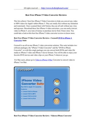 All rights reserved——http://www.dvdtoiphone4.com/


               Best Free iPhone 5 Video Converter Reviews

This list collects 3 best free iPhone 5 Video Converters to help you convert any video
to MP4 videos for Apple's tablet iPhone 5. They are totally free without any limitation
and watermark. I have scanned them with Notron, they are all safe without any virus
and spyware. Download these free iPhone 4 video converters, you can easily convert
video to iPhone 5, save tons of money to purchase movie from iTunes store. You
could take a look at this best free iPhone 5 video converter reviews to know more.

Best Free iPhone 5 Video Converter Reviews - Cucusoft DVD to iPhone 4
Converter Suite

Cucusoft is an all-in-one iPhone 5 video conversion solution. This suite includes two
software packages, the "iPhone 5 Video Converter" and the "DVD to iPhone
Converter", so with this single package you can convert both DVDs and video file
media to iPhone 5 video and iPhone 5 movie formats. You will be able to enjoy your
favorite DVD movies and video clips on your iPhone 5 wherever you go.

 For Mac users, please go to Video to iPhone 4 Mac Converter to convert video to
iPhone 5 on Mac.




Best Free iPhone 5 Video Converter Reviews - Videora iPhone Converter
 