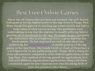 About the off chance that you have not listened, the well-known
bird game to hit the highest point of the App Store is Flappy Bird.
Many found this game at #1 not long ago consecutively and had to
make sense of what was occurring. One gentleman even
undertakings to say that the engineer is usually utilizing bots to
gasoline all of downloads for the app. He simply doesn’t recognize
the instrument that is completing this to a great diploma fast
development. He has employed no cash on just about any
publicizing for fun online game. A sizable portion of the top
games in the App Store, like Candy Crush or Clash of Clans have a
5 or 6 figure day by day publicizing plan. Flappy Bird is doing no
cross-advancement compared to other fruitful applications in the
App Store. One method of driving growth for applications is to
link with different organizations applications along with them
connection again for your requirements thus becoming both of
your own personal client bases.
 