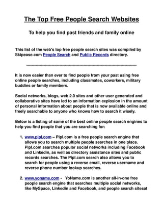 The Top Free People Search Websites

       To help you find past friends and family online


This list of the web's top free people search sites was compiled by 
Skipease.com People Search and Public Records directory.

      ­­­­­­­­­­­­­­­­­­­­­­­­­­­­­­­­­­­­­­­­­­­­­­­­­­­­­­­­­­­­­­­­­­­­­­­­­­­­­­­­­­­

It is now easier than ever to find people from your past using free 
online people searches, including classmates, coworkers, military 
buddies or family members.  

Social networks, blogs, web 2.0 sites and other user generated and 
collaborative sites have led to an information explosion in the amount 
of personal information about people that is now available online and 
freely searchable to anyone who knows how to search it wisely.

Below is a listing of some of the best online people search engines to 
help you find people that you are searching for:

  1.  
     www.pipl.com   – Pipl.com is a free people search engine that 
     allows you to search multiple people searches in one place. 
     Pipl.com searches popular social networks including Facebook 
     and Linkedin, as well as directory assistance sites and public 
     records searches. The Pipl.com search also allows you to 
     search for people using a reverse email, reverse username and 
     reverse phone number lookup searches.

  2.  
     www.yoname.com     ­   YoName.com is another all­in­one free 
     people search engine that searches multiple social networks, 
     like MySpace, Linkedin and Facebook, and people search sitesat 
 