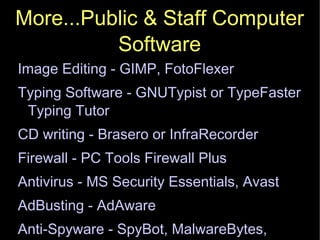 More...Public & Staff Computer Software Image Editing - GIMP, FotoFlexer Typing Software - GNUTypist or TypeFaster Typing Tutor CD writing - Brasero or InfraRecorder Firewall - PC Tools Firewall Plus Antivirus - MS Security Essentials, Avast AdBusting - AdAware Anti-Spyware - SpyBot, MalwareBytes, Spyware Guard, Spyware Blaster 