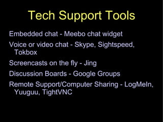 Tech Support Tools Embedded chat - Meebo chat widget Voice or video chat - Skype, Sightspeed, Tokbox Screencasts on the fly - Jing Discussion Boards - Google Groups Remote Support/Computer Sharing - LogMeIn, Yuuguu, TightVNC 
