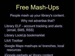 Free Mash-Ups People mash up your library's content.  Why not advertise that? Library ELF - account tracking and alerts (email, SMS, RSS)‏ Library LookUp bookmarklet LibX Toolbar Google Maps mashups w/ branches, local resources iGoogle gadgets w/ library content 