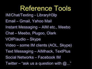 Reference Tools IM/Chat/Texting - LibraryH3lp Email – Gmail, Yahoo Mail Instant Messaging – AIM etc., Meebo Chat – Meebo, Plugoo, Olark VOIP/audio – Skype‏ Video – some IM clients (AOL, Skype)‏ Text Messaging – AIMhack, TextPlus Social Networks – Facebook IM Twitter – “ask us a question with @...” 